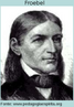 Friedrich Froebel (1782-1852) trabalhou com Pestallozzi e por ele foi estimulado para o interesse pedaggico. Embora influenciado por ele, formulou seus prprios princpios educacionais e em 1873 Froebel abriu o primeiro jardim de infncia (Kindergarten). No jardim de infncia as crianas eram consideradas como plantinhas de um jardim, do qual o professor era o jardineiro. A criana se expressaria atravs das atividades de percepo sensorial, da linguagem e do brinquedo. A linguagem oral se associaria  natureza e  vida. Froebel foi o primeiro educador a enfatizar o brinquedo, a atividade ldica, a apreender o significado da famlia nas relaes humanas. Idealizou recursos sistematizados para as crianas se expressarem : blocos de construo que eram utilizados pelas crianas em suas atividades criadoras, papel, papelo, argila e serragem. O desenho e as atividades que envolvem o movimento e os ritmos eram muito importantes. Para a criana se conhecer, o primeiro passo seria chamar a ateno para os membros de seu prprio corpo, para depois chegar aos movimentos das partes do corpo. Valorizava tambm a utilizao de histrias, mitos, lendas, contos de fadas e fbulas, assim como as excurses e o contato com a natureza.