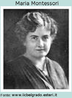 Maria Montessori, (1870-1952), mdica e pedagoga italiana. Foi a primeira mulher a se formar em medicina na Itlia. Depois de sua licenciatura em Pedagogia, dedicou-se  educao de crianas excepcionais num hospital psiquitrico de Roma. Desenvolveu o sistema montessoriano que se apoia no trinmio: atividade, indvidualidade e liberdade. Ela acreditava que os estmulos externos formariam o esprito da criana precisando, portanto, ser determinados. 